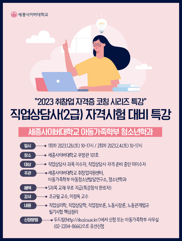 2023 취창업 자격증 코칭 시리즈 특강 직업상담사(2급) 자격시험 대비 특강,세종사이버대학교 아동가족학부 청소년학과 일시: 1회차 2023.1.28.(토) 10-17시/ 2회차 2023.2.4.(토) 10-17시장소:세종사이버대학교 무방관 101호대상: 직업상담사 과목 이수자, 직업상담사 자격 준비 중인 미이수자주관: 세종사이버대학교 취창업지원센터, 아동가족학부 아동청소년발달연구소, 청소년학과혜택: 5과목 교재 무료 지급(특강참석 완료자)강사: 조규필 교수, 이정욱 교수내용: 직업심리학, 직업상담학, 직업정보론, 노동시장론, 노동관계법규, 필기시험 핵심정리신청방법: 두드림(http://do.sjcu.ac.kr/)에서 신청 또는 아동가족학부 사무실 (02-2204-8666)으로 유선신청,